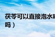 茯苓可以直接泡水喝嗎(茯苓可以直接泡水喝嗎)
