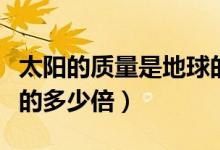 太陽的質(zhì)量是地球的多少（太陽的質(zhì)量是地球的多少倍）