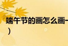 端午節(jié)的畫怎么畫一等獎(jiǎng)（端午節(jié)的畫怎么畫）