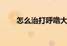怎么治打呼嚕大聲（怎么治打呼嚕）