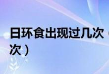 日環(huán)食出現(xiàn)過幾次（日環(huán)食多少年才會出現(xiàn)一次）