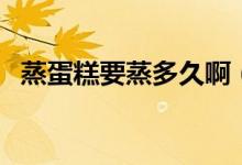 蒸蛋糕要蒸多久?。ㄕ舻案庖舳嗌贂r(shí)間）