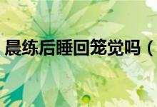 晨練后睡回籠覺(jué)嗎（晨練后睡回籠覺(jué)好不好）
