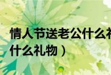 情人節(jié)送老公什么禮物最貼心（情人節(jié)送老公什么禮物）