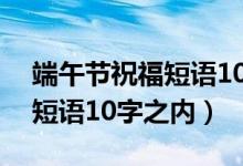 端午節(jié)祝福短語10字之內(nèi)幽默（端午節(jié)祝福短語10字之內(nèi)）