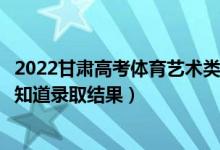 2022甘肅高考體育藝術(shù)類?？婆浫〗Y(jié)果什么時候出（幾天知道錄取結(jié)果）