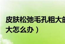 皮膚松弛毛孔粗大的護(hù)膚品(皮膚松弛毛孔粗大怎么辦)
