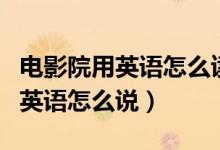 電影院用英語怎么讀用漢語怎么說（電影院用英語怎么說）