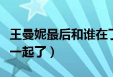 王曼妮最后和誰(shuí)在了一起（王曼妮最后和誰(shuí)在一起了）