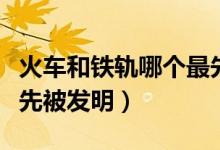 火車(chē)和鐵軌哪個(gè)最先發(fā)明（火車(chē)和鐵軌哪個(gè)最先被發(fā)明）