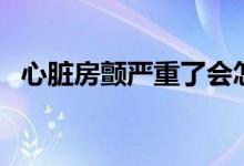 心臟房顫嚴重了會怎樣（心臟房顫嚴重嗎）