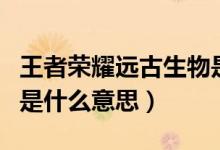 王者榮耀遠(yuǎn)古生物是什么(王者榮耀遠(yuǎn)古生物是什么意思)