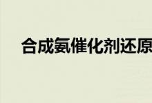 合成氨催化劑還原時間(合成氨催化劑)