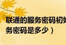 聯(lián)通的服務密碼初始密碼是多少（聯(lián)通初始服務密碼是多少）