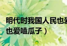明代時我國人民也愛啃瓜子（明代時我國人民也愛嗑瓜子）