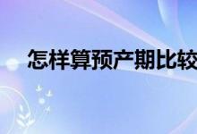 怎樣算預(yù)產(chǎn)期比較準(zhǔn)確（怎樣算預(yù)產(chǎn)期）