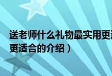 送老師什么禮物最實用更適合（關(guān)于送老師什么禮物最實用更適合的介紹）