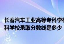 長(zhǎng)春汽車(chē)工業(yè)高等專(zhuān)科學(xué)校統(tǒng)招（2019長(zhǎng)春汽車(chē)工業(yè)高等專(zhuān)科學(xué)校錄取分?jǐn)?shù)線是多少）