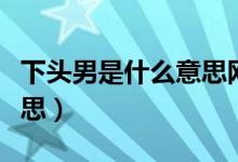 下頭男是什么意思網(wǎng)絡(luò)語言（下頭男是什么意思）