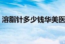 溶脂針多少錢華美醫(yī)院（溶脂針多少錢一次）