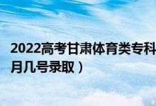 2022高考甘肅體育類?？埔慌骷驹镐浫∈鞘裁磿r候（幾月幾號錄取）