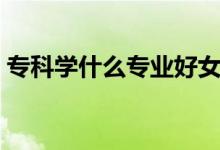 ?？茖W(xué)什么專業(yè)好女生（?？茖W(xué)什么專業(yè)好）