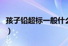 孩子鉛超標(biāo)一般什么原因(孩子鉛超標(biāo)怎么辦)