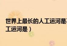 世界上最長(zhǎng)的人工運(yùn)河是不是京杭大運(yùn)河（世界上最長(zhǎng)的人工運(yùn)河是）