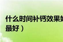 什么時間補鈣效果好兒童（什么時間補鈣效果最好）