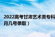 2022高考甘肅藝術(shù)類?？贫骷驹镐浫∈鞘裁磿r候（幾月幾號錄取）