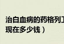 治白血病的藥格列衛(wèi)多少錢（白血病藥格列寧現在多少錢）