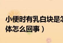 小便時有乳白塊是怎么回事（小便出來白色液體怎么回事）