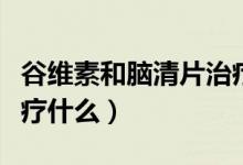 谷維素和腦清片治療什么疾病（腦清片主要治療什么）