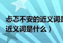 忐忑不安的近義詞是什么三年級(jí)（忐忑不安的近義詞是什么）