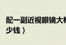 配一副近視眼鏡大概多少錢（配個(gè)眼鏡大概多少錢）