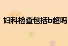 婦科檢查包括b超嗎（婦科檢查包括哪幾項(xiàng)）