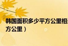 韓國(guó)面積多少平方公里相當(dāng)于中國(guó)哪個(gè)省（韓國(guó)面積多少平方公里）