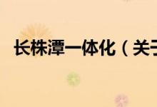 長(zhǎng)株潭一體化（關(guān)于長(zhǎng)株潭一體化的介紹）