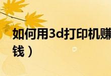 如何用3d打印機賺錢（買個3d打印機怎么賺錢）