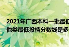 2021年廣西本科一批最低投檔線（廣西2022本科提前批其他類最低投檔分?jǐn)?shù)線是多少）