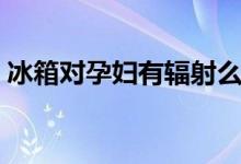 冰箱對(duì)孕婦有輻射么（冰箱對(duì)孕婦有輻射嗎）