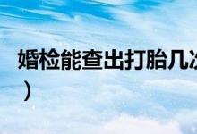 婚檢能查出打胎幾次嗎（婚檢能查出打過(guò)胎嗎）