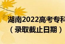 湖南2022高考專科提前批征集志愿錄取時(shí)間（錄取截止日期）
