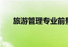 旅游管理專(zhuān)業(yè)前景如何（好不好就業(yè)）