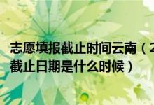 志愿填報(bào)截止時(shí)間云南（2022云南高考各批次征集志愿填報(bào)截止日期是什么時(shí)候）