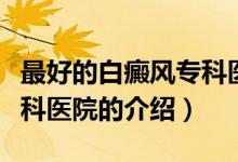最好的白癜風(fēng)專科醫(yī)院（關(guān)于最好的白癜風(fēng)?？漆t(yī)院的介紹）