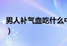 男人補(bǔ)氣血吃什么中成藥（男人補(bǔ)氣血吃什么）
