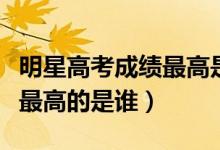 明星高考成績最高是誰（明星高考分數(shù)大公開最高的是誰）