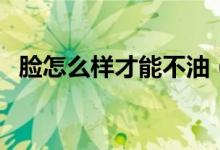 臉怎么樣才能不油（臉怎么樣才能瘦下來(lái)）