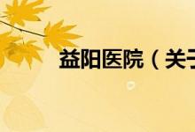 益陽醫(yī)院（關于益陽醫(yī)院的介紹）